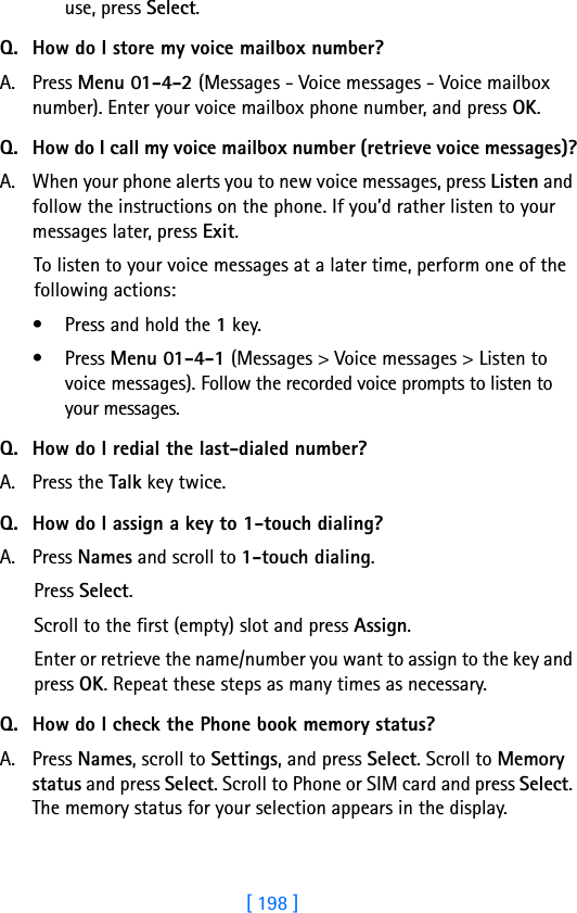 [ 198 ]use, press Select.Q. How do I store my voice mailbox number?A. Press Menu 01-4-2 (Messages - Voice messages - Voice mailbox number). Enter your voice mailbox phone number, and press OK.Q. How do I call my voice mailbox number (retrieve voice messages)?A. When your phone alerts you to new voice messages, press Listen and follow the instructions on the phone. If you’d rather listen to your messages later, press Exit.To listen to your voice messages at a later time, perform one of the following actions:• Press and hold the 1 key.• Press Menu 01-4-1 (Messages &gt; Voice messages &gt; Listen to voice messages). Follow the recorded voice prompts to listen to your messages.Q. How do I redial the last-dialed number?A. Press the Talk key twice.Q. How do I assign a key to 1-touch dialing?A. Press Names and scroll to 1-touch dialing.Press Select.Scroll to the first (empty) slot and press Assign.Enter or retrieve the name/number you want to assign to the key and press OK. Repeat these steps as many times as necessary.Q. How do I check the Phone book memory status?A. Press Names, scroll to Settings, and press Select. Scroll to Memory status and press Select. Scroll to Phone or SIM card and press Select. The memory status for your selection appears in the display.