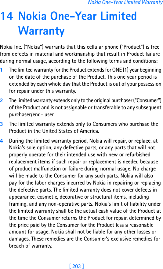 [ 203 ]Nokia One-Year Limited Warranty14 Nokia One-Year Limited WarrantyNokia Inc. (“Nokia”) warrants that this cellular phone (“Product”) is free from defects in material and workmanship that result in Product failure during normal usage, according to the following terms and conditions:1The limited warranty for the Product extends for ONE (1) year beginning on the date of the purchase of the Product. This one year period is extended by each whole day that the Product is out of your possession for repair under this warranty.2The limited warranty extends only to the original purchaser (“Consumer”) of the Product and is not assignable or transferable to any subsequent purchaser/end- user.3The limited warranty extends only to Consumers who purchase the Product in the United States of America.4During the limited warranty period, Nokia will repair, or replace, at Nokia’s sole option, any defective parts, or any parts that will not properly operate for their intended use with new or refurbished replacement items if such repair or replacement is needed because of product malfunction or failure during normal usage. No charge will be made to the Consumer for any such parts. Nokia will also pay for the labor charges incurred by Nokia in repairing or replacing the defective parts. The limited warranty does not cover defects in appearance, cosmetic, decorative or structural items, including framing, and any non-operative parts. Nokia’s limit of liability under the limited warranty shall be the actual cash value of the Product at the time the Consumer returns the Product for repair, determined by the price paid by the Consumer for the Product less a reasonable amount for usage. Nokia shall not be liable for any other losses or damages. These remedies are the Consumer’s exclusive remedies for breach of warranty.