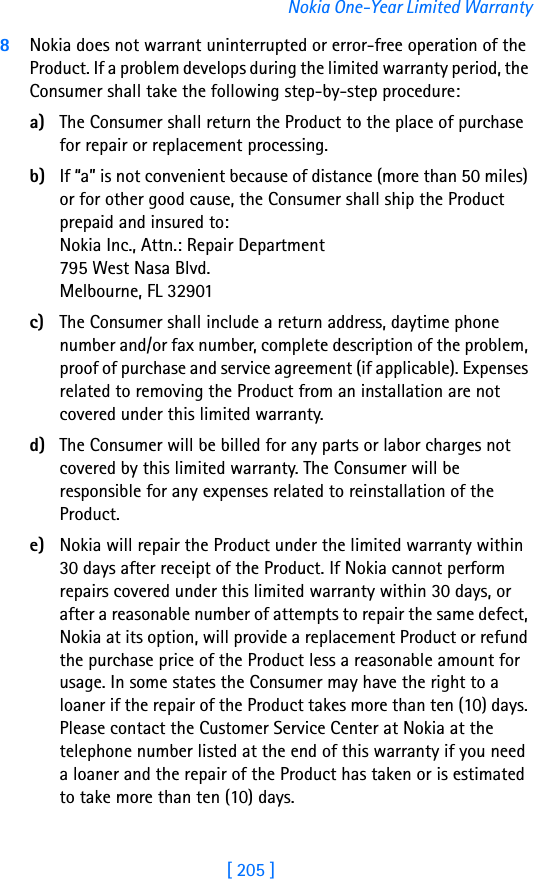 [ 205 ]Nokia One-Year Limited Warranty8Nokia does not warrant uninterrupted or error-free operation of the Product. If a problem develops during the limited warranty period, the Consumer shall take the following step-by-step procedure:a) The Consumer shall return the Product to the place of purchase for repair or replacement processing.b) If “a” is not convenient because of distance (more than 50 miles) or for other good cause, the Consumer shall ship the Product prepaid and insured to:Nokia Inc., Attn.: Repair Department795 West Nasa Blvd. Melbourne, FL 32901c) The Consumer shall include a return address, daytime phone number and/or fax number, complete description of the problem, proof of purchase and service agreement (if applicable). Expenses related to removing the Product from an installation are not covered under this limited warranty.d) The Consumer will be billed for any parts or labor charges not covered by this limited warranty. The Consumer will be responsible for any expenses related to reinstallation of the Product.e) Nokia will repair the Product under the limited warranty within 30 days after receipt of the Product. If Nokia cannot perform repairs covered under this limited warranty within 30 days, or after a reasonable number of attempts to repair the same defect, Nokia at its option, will provide a replacement Product or refund the purchase price of the Product less a reasonable amount for usage. In some states the Consumer may have the right to a loaner if the repair of the Product takes more than ten (10) days. Please contact the Customer Service Center at Nokia at the telephone number listed at the end of this warranty if you need a loaner and the repair of the Product has taken or is estimated to take more than ten (10) days.