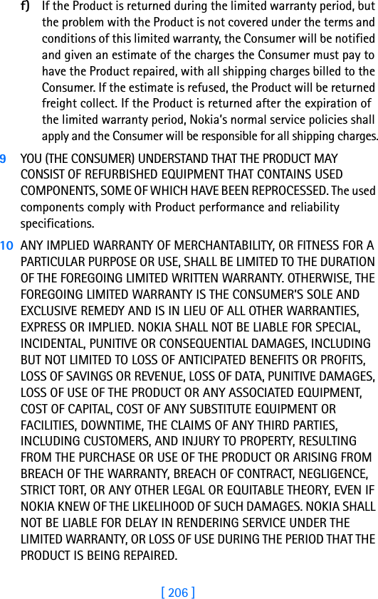 [ 206 ]f) If the Product is returned during the limited warranty period, but the problem with the Product is not covered under the terms and conditions of this limited warranty, the Consumer will be notified and given an estimate of the charges the Consumer must pay to have the Product repaired, with all shipping charges billed to the Consumer. If the estimate is refused, the Product will be returned freight collect. If the Product is returned after the expiration of the limited warranty period, Nokia’s normal service policies shall apply and the Consumer will be responsible for all shipping charges.9YOU (THE CONSUMER) UNDERSTAND THAT THE PRODUCT MAY CONSIST OF REFURBISHED EQUIPMENT THAT CONTAINS USED COMPONENTS, SOME OF WHICH HAVE BEEN REPROCESSED. The used components comply with Product performance and reliability specifications.10 ANY IMPLIED WARRANTY OF MERCHANTABILITY, OR FITNESS FOR A PARTICULAR PURPOSE OR USE, SHALL BE LIMITED TO THE DURATION OF THE FOREGOING LIMITED WRITTEN WARRANTY. OTHERWISE, THE FOREGOING LIMITED WARRANTY IS THE CONSUMER’S SOLE AND EXCLUSIVE REMEDY AND IS IN LIEU OF ALL OTHER WARRANTIES, EXPRESS OR IMPLIED. NOKIA SHALL NOT BE LIABLE FOR SPECIAL, INCIDENTAL, PUNITIVE OR CONSEQUENTIAL DAMAGES, INCLUDING BUT NOT LIMITED TO LOSS OF ANTICIPATED BENEFITS OR PROFITS, LOSS OF SAVINGS OR REVENUE, LOSS OF DATA, PUNITIVE DAMAGES, LOSS OF USE OF THE PRODUCT OR ANY ASSOCIATED EQUIPMENT, COST OF CAPITAL, COST OF ANY SUBSTITUTE EQUIPMENT OR FACILITIES, DOWNTIME, THE CLAIMS OF ANY THIRD PARTIES, INCLUDING CUSTOMERS, AND INJURY TO PROPERTY, RESULTING FROM THE PURCHASE OR USE OF THE PRODUCT OR ARISING FROM BREACH OF THE WARRANTY, BREACH OF CONTRACT, NEGLIGENCE, STRICT TORT, OR ANY OTHER LEGAL OR EQUITABLE THEORY, EVEN IF NOKIA KNEW OF THE LIKELIHOOD OF SUCH DAMAGES. NOKIA SHALL NOT BE LIABLE FOR DELAY IN RENDERING SERVICE UNDER THE LIMITED WARRANTY, OR LOSS OF USE DURING THE PERIOD THAT THE PRODUCT IS BEING REPAIRED.