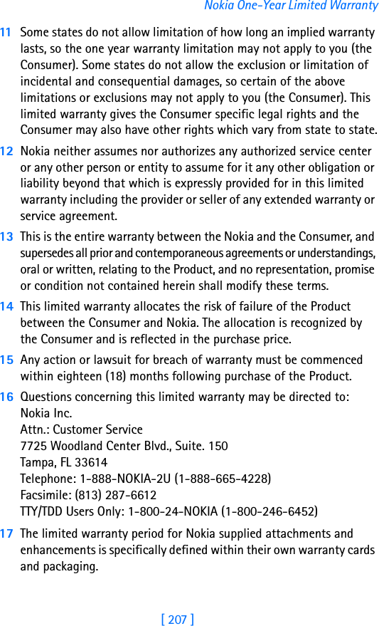 [ 207 ]Nokia One-Year Limited Warranty11 Some states do not allow limitation of how long an implied warranty lasts, so the one year warranty limitation may not apply to you (the Consumer). Some states do not allow the exclusion or limitation of incidental and consequential damages, so certain of the above limitations or exclusions may not apply to you (the Consumer). This limited warranty gives the Consumer specific legal rights and the Consumer may also have other rights which vary from state to state.12 Nokia neither assumes nor authorizes any authorized service center or any other person or entity to assume for it any other obligation or liability beyond that which is expressly provided for in this limited warranty including the provider or seller of any extended warranty or service agreement.13 This is the entire warranty between the Nokia and the Consumer, and supersedes all prior and contemporaneous agreements or understandings, oral or written, relating to the Product, and no representation, promise or condition not contained herein shall modify these terms.14 This limited warranty allocates the risk of failure of the Product between the Consumer and Nokia. The allocation is recognized by the Consumer and is reflected in the purchase price.15 Any action or lawsuit for breach of warranty must be commenced within eighteen (18) months following purchase of the Product.16 Questions concerning this limited warranty may be directed to: Nokia Inc. Attn.: Customer Service7725 Woodland Center Blvd., Suite. 150Tampa, FL 33614Telephone: 1-888-NOKIA-2U (1-888-665-4228)Facsimile: (813) 287-6612TTY/TDD Users Only: 1-800-24-NOKIA (1-800-246-6452)17 The limited warranty period for Nokia supplied attachments and enhancements is specifically defined within their own warranty cards and packaging. 