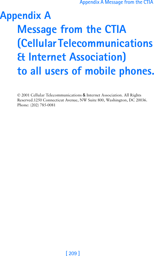 [ 209 ]Appendix A Message from the CTIA Appendix A Message from the CTIA(Cellular Telecommunications &amp; Internet Association) to all users of mobile phones.© 2001 Cellular Telecommunications &amp; Internet Association. All Rights Reserved.1250 Connecticut Avenue, NW Suite 800, Washington, DC 20036. Phone: (202) 785-0081