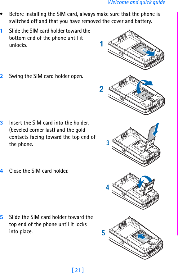 [ 21 ]Welcome and quick guide• Before installing the SIM card, always make sure that the phone is switched off and that you have removed the cover and battery.1Slide the SIM card holder toward the bottom end of the phone until it unlocks.2Swing the SIM card holder open.3Insert the SIM card into the holder, (beveled corner last) and the gold contacts facing toward the top end of the phone.4Close the SIM card holder.5Slide the SIM card holder toward the top end of the phone until it locks into place.