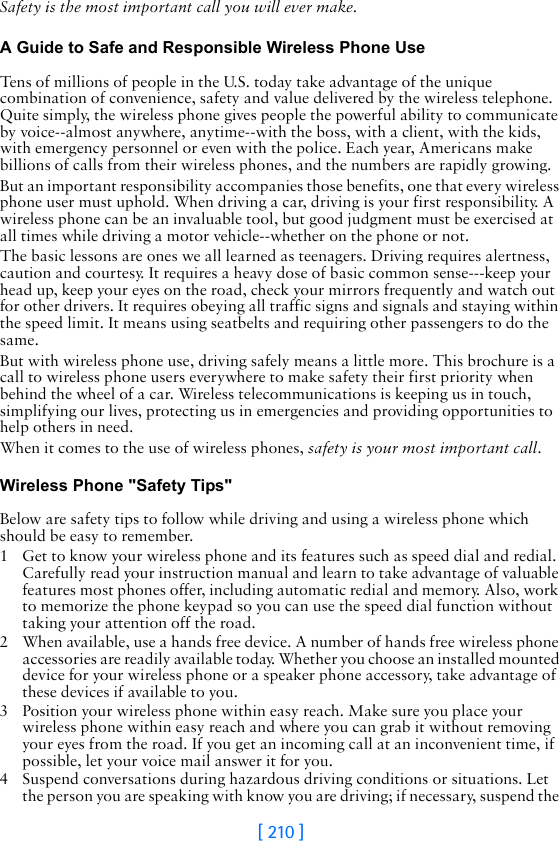 [ 210 ]Safety is the most important call you will ever make.A Guide to Safe and Responsible Wireless Phone UseTens of millions of people in the U.S. today take advantage of the unique combination of convenience, safety and value delivered by the wireless telephone. Quite simply, the wireless phone gives people the powerful ability to communicate by voice--almost anywhere, anytime--with the boss, with a client, with the kids, with emergency personnel or even with the police. Each year, Americans make billions of calls from their wireless phones, and the numbers are rapidly growing.But an important responsibility accompanies those benefits, one that every wireless phone user must uphold. When driving a car, driving is your first responsibility. A wireless phone can be an invaluable tool, but good judgment must be exercised at all times while driving a motor vehicle--whether on the phone or not.The basic lessons are ones we all learned as teenagers. Driving requires alertness, caution and courtesy. It requires a heavy dose of basic common sense---keep your head up, keep your eyes on the road, check your mirrors frequently and watch out for other drivers. It requires obeying all traffic signs and signals and staying within the speed limit. It means using seatbelts and requiring other passengers to do the same.But with wireless phone use, driving safely means a little more. This brochure is a call to wireless phone users everywhere to make safety their first priority when behind the wheel of a car. Wireless telecommunications is keeping us in touch, simplifying our lives, protecting us in emergencies and providing opportunities to help others in need. When it comes to the use of wireless phones, safety is your most important call.   Wireless Phone &quot;Safety Tips&quot;Below are safety tips to follow while driving and using a wireless phone which should be easy to remember. 1 Get to know your wireless phone and its features such as speed dial and redial. Carefully read your instruction manual and learn to take advantage of valuable features most phones offer, including automatic redial and memory. Also, work to memorize the phone keypad so you can use the speed dial function without taking your attention off the road.2 When available, use a hands free device. A number of hands free wireless phone accessories are readily available today. Whether you choose an installed mounted device for your wireless phone or a speaker phone accessory, take advantage of these devices if available to you.3 Position your wireless phone within easy reach. Make sure you place your wireless phone within easy reach and where you can grab it without removing your eyes from the road. If you get an incoming call at an inconvenient time, if possible, let your voice mail answer it for you.4 Suspend conversations during hazardous driving conditions or situations. Let the person you are speaking with know you are driving; if necessary, suspend the 