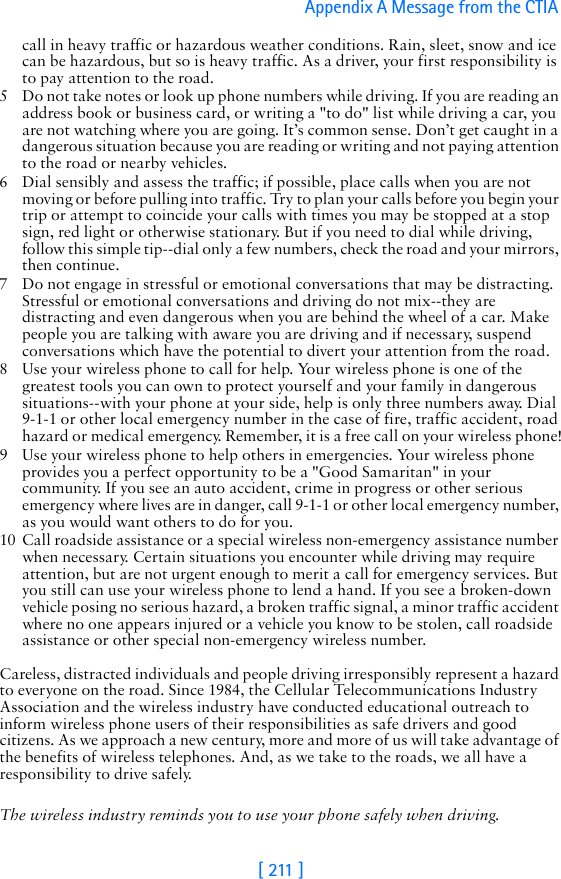 [ 211 ]Appendix A Message from the CTIA call in heavy traffic or hazardous weather conditions. Rain, sleet, snow and ice can be hazardous, but so is heavy traffic. As a driver, your first responsibility is to pay attention to the road.5 Do not take notes or look up phone numbers while driving. If you are reading an address book or business card, or writing a &quot;to do&quot; list while driving a car, you are not watching where you are going. It’s common sense. Don’t get caught in a dangerous situation because you are reading or writing and not paying attention to the road or nearby vehicles.6 Dial sensibly and assess the traffic; if possible, place calls when you are not moving or before pulling into traffic. Try to plan your calls before you begin your trip or attempt to coincide your calls with times you may be stopped at a stop sign, red light or otherwise stationary. But if you need to dial while driving, follow this simple tip--dial only a few numbers, check the road and your mirrors, then continue.7 Do not engage in stressful or emotional conversations that may be distracting. Stressful or emotional conversations and driving do not mix--they are distracting and even dangerous when you are behind the wheel of a car. Make people you are talking with aware you are driving and if necessary, suspend conversations which have the potential to divert your attention from the road.8 Use your wireless phone to call for help. Your wireless phone is one of the greatest tools you can own to protect yourself and your family in dangerous situations--with your phone at your side, help is only three numbers away. Dial 9-1-1 or other local emergency number in the case of fire, traffic accident, road hazard or medical emergency. Remember, it is a free call on your wireless phone!9 Use your wireless phone to help others in emergencies. Your wireless phone provides you a perfect opportunity to be a &quot;Good Samaritan&quot; in your community. If you see an auto accident, crime in progress or other serious emergency where lives are in danger, call 9-1-1 or other local emergency number, as you would want others to do for you.10 Call roadside assistance or a special wireless non-emergency assistance number when necessary. Certain situations you encounter while driving may require attention, but are not urgent enough to merit a call for emergency services. But you still can use your wireless phone to lend a hand. If you see a broken-down vehicle posing no serious hazard, a broken traffic signal, a minor traffic accident where no one appears injured or a vehicle you know to be stolen, call roadside assistance or other special non-emergency wireless number.Careless, distracted individuals and people driving irresponsibly represent a hazard to everyone on the road. Since 1984, the Cellular Telecommunications Industry Association and the wireless industry have conducted educational outreach to inform wireless phone users of their responsibilities as safe drivers and good citizens. As we approach a new century, more and more of us will take advantage of the benefits of wireless telephones. And, as we take to the roads, we all have a responsibility to drive safely.The wireless industry reminds you to use your phone safely when driving.