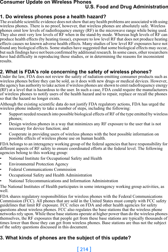 [ 214 ]Consumer Update on Wireless PhonesU.S. Food and Drug Administration1. Do wireless phones pose a health hazard?The available scientific evidence does not show that any health problems are associated with using wireless phones. There is no proof, however, that wireless phones are absolutely safe. Wireless phones emit low levels of radiofrequency energy (RF) in the microwave range while being used. They also emit very low levels of RF when in the stand-by mode. Whereas high levels of RF can produce health effects (by heating tissue), exposure to low level RF that does not produce heating effects causes no known adverse health effects. Many studies of low level RF exposures have not found any biological effects. Some studies have suggested that some biological effects may occur, but such findings have not been confirmed by additional research. In some cases, other researchers have had difficulty in reproducing those studies, or in determining the reasons for inconsistent results.2. What is FDA&apos;s role concerning the safety of wireless phones?Under the law, FDA does not review the safety of radiation-emitting consumer products such as wireless phones before they can be sold, as it does with new drugs or medical devices. However, the agency has authority to take action if wireless phones are shown to emit radiofrequency energy (RF) at a level that is hazardous to the user. In such a case, FDA could require the manufacturers of wireless phones to notify users of the health hazard and to repair, replace or recall the phones so that the hazard no longer exists.Although the existing scientific data do not justify FDA regulatory actions, FDA has urged the wireless phone industry to take a number of steps, including the following:• Support needed research into possible biological effects of RF of the type emitted by wireless phones;• Design wireless phones in a way that minimizes any RF exposure to the user that is not necessary for device function; and• Cooperate in providing users of wireless phones with the best possible information on possible effects of wireless phone use on human health.FDA belongs to an interagency working group of the federal agencies that have responsibility for different aspects of RF safety to ensure coordinated efforts at the federal level. The following agencies belong to this working group:• National Institute for Occupational Safety and Health• Environmental Protection Agency• Federal Communications Commission• Occupational Safety and Health Administration• National Telecommunications and Information AdministrationThe National Institutes of Health participates in some interagency working group activities, as well.FDA shares regulatory responsibilities for wireless phones with the Federal Communications Commission (FCC). All phones that are sold in the United States must comply with FCC safety guidelines that limit RF exposure. FCC relies on FDA and other health agencies for safety questions about wireless phones. FCC also regulates the base stations that the wireless phone networks rely upon. While these base stations operate at higher power than do the wireless phones themselves, the RF exposures that people get from these base stations are typically thousands of times lower than those they can get from wireless phones. Base stations are thus not the subject of the safety questions discussed in this document.3. What kinds of phones are the subject of this update?