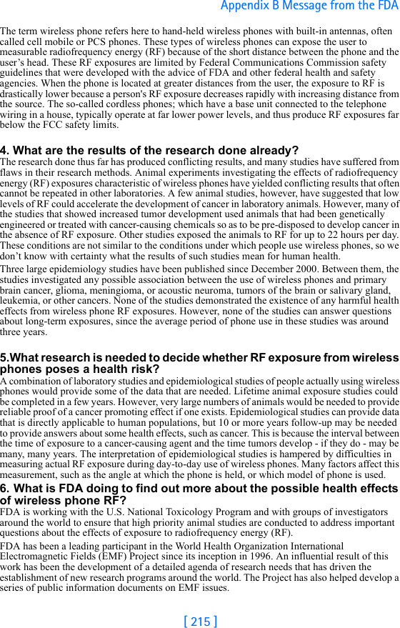 [ 215 ]Appendix B Message from the FDA The term wireless phone refers here to hand-held wireless phones with built-in antennas, often called cell mobile or PCS phones. These types of wireless phones can expose the user to measurable radiofrequency energy (RF) because of the short distance between the phone and the user’s head. These RF exposures are limited by Federal Communications Commission safety guidelines that were developed with the advice of FDA and other federal health and safety agencies. When the phone is located at greater distances from the user, the exposure to RF is drastically lower because a person&apos;s RF exposure decreases rapidly with increasing distance from the source. The so-called cordless phones; which have a base unit connected to the telephone wiring in a house, typically operate at far lower power levels, and thus produce RF exposures far below the FCC safety limits.4. What are the results of the research done already?The research done thus far has produced conflicting results, and many studies have suffered from flaws in their research methods. Animal experiments investigating the effects of radiofrequency energy (RF) exposures characteristic of wireless phones have yielded conflicting results that often cannot be repeated in other laboratories. A few animal studies, however, have suggested that low levels of RF could accelerate the development of cancer in laboratory animals. However, many of the studies that showed increased tumor development used animals that had been genetically engineered or treated with cancer-causing chemicals so as to be pre-disposed to develop cancer in the absence of RF exposure. Other studies exposed the animals to RF for up to 22 hours per day. These conditions are not similar to the conditions under which people use wireless phones, so we don’t know with certainty what the results of such studies mean for human health.Three large epidemiology studies have been published since December 2000. Between them, the studies investigated any possible association between the use of wireless phones and primary brain cancer, glioma, meningioma, or acoustic neuroma, tumors of the brain or salivary gland, leukemia, or other cancers. None of the studies demonstrated the existence of any harmful health effects from wireless phone RF exposures. However, none of the studies can answer questions about long-term exposures, since the average period of phone use in these studies was around three years.5.What research is needed to decide whether RF exposure from wireless phones poses a health risk?A combination of laboratory studies and epidemiological studies of people actually using wireless phones would provide some of the data that are needed. Lifetime animal exposure studies could be completed in a few years. However, very large numbers of animals would be needed to provide reliable proof of a cancer promoting effect if one exists. Epidemiological studies can provide data that is directly applicable to human populations, but 10 or more years follow-up may be needed to provide answers about some health effects, such as cancer. This is because the interval between the time of exposure to a cancer-causing agent and the time tumors develop - if they do - may be many, many years. The interpretation of epidemiological studies is hampered by difficulties in measuring actual RF exposure during day-to-day use of wireless phones. Many factors affect this measurement, such as the angle at which the phone is held, or which model of phone is used.6. What is FDA doing to find out more about the possible health effects of wireless phone RF?FDA is working with the U.S. National Toxicology Program and with groups of investigators around the world to ensure that high priority animal studies are conducted to address important questions about the effects of exposure to radiofrequency energy (RF).FDA has been a leading participant in the World Health Organization International Electromagnetic Fields (EMF) Project since its inception in 1996. An influential result of this work has been the development of a detailed agenda of research needs that has driven the establishment of new research programs around the world. The Project has also helped develop a series of public information documents on EMF issues.