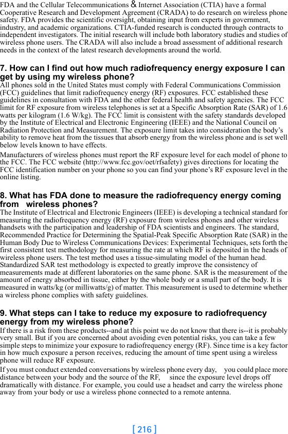 [ 216 ]FDA and the Cellular Telecommunications &amp; Internet Association (CTIA) have a formal Cooperative Research and Development Agreement (CRADA) to do research on wireless phone safety. FDA provides the scientific oversight, obtaining input from experts in government, industry, and academic organizations. CTIA-funded research is conducted through contracts to independent investigators. The initial research will include both laboratory studies and studies of wireless phone users. The CRADA will also include a broad assessment of additional research needs in the context of the latest research developments around the world.7. How can I find out how much radiofrequency energy exposure I can get by using my wireless phone?All phones sold in the United States must comply with Federal Communications Commission (FCC) guidelines that limit radiofrequency energy (RF) exposures. FCC established these guidelines in consultation with FDA and the other federal health and safety agencies. The FCC limit for RF exposure from wireless telephones is set at a Specific Absorption Rate (SAR) of 1.6 watts per kilogram (1.6 W/kg). The FCC limit is consistent with the safety standards developed by the Institute of Electrical and Electronic Engineering (IEEE) and the National Council on Radiation Protection and Measurement. The exposure limit takes into consideration the body’s ability to remove heat from the tissues that absorb energy from the wireless phone and is set well below levels known to have effects.Manufacturers of wireless phones must report the RF exposure level for each model of phone to the FCC. The FCC website (http://www.fcc.gov/oet/rfsafety) gives directions for locating the FCC identification number on your phone so you can find your phone’s RF exposure level in the online listing.8. What has FDA done to measure the radiofrequency energy coming from   wireless phones?The Institute of Electrical and Electronic Engineers (IEEE) is developing a technical standard for measuring the radiofrequency energy (RF) exposure from wireless phones and other wireless handsets with the participation and leadership of FDA scientists and engineers. The standard, Recommended Practice for Determining the Spatial-Peak Specific Absorption Rate (SAR) in the Human Body Due to Wireless Communications Devices: Experimental Techniques, sets forth the first consistent test methodology for measuring the rate at which RF is deposited in the heads of wireless phone users. The test method uses a tissue-simulating model of the human head. Standardized SAR test methodology is expected to greatly improve the consistency of measurements made at different laboratories on the same phone. SAR is the measurement of the amount of energy absorbed in tissue, either by the whole body or a small part of the body. It is measured in watts/kg (or milliwatts/g) of matter. This measurement is used to determine whether a wireless phone complies with safety guidelines.9. What steps can I take to reduce my exposure to radiofrequency energy from my wireless phone?If there is a risk from these products--and at this point we do not know that there is--it is probably very small. But if you are concerned about avoiding even potential risks, you can take a few simple steps to minimize your exposure to radiofrequency energy (RF). Since time is a key factor in how much exposure a person receives, reducing the amount of time spent using a wireless phone will reduce RF exposure.If you must conduct extended conversations by wireless phone every day,     you could place more distance between your body and the source of the RF,     since the exposure level drops off dramatically with distance. For example, you could use a headset and carry the wireless phone away from your body or use a wireless phone connected to a remote antenna.