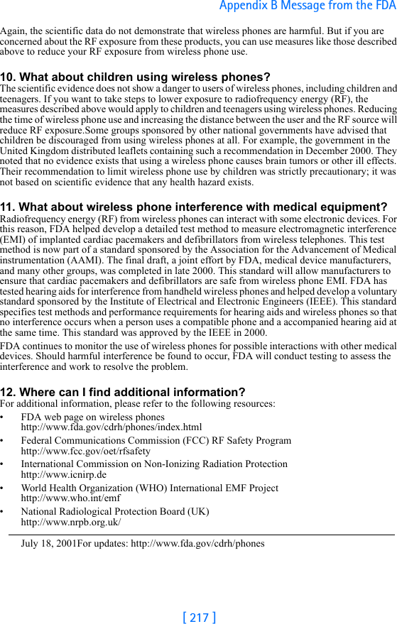 [ 217 ]Appendix B Message from the FDA Again, the scientific data do not demonstrate that wireless phones are harmful. But if you are concerned about the RF exposure from these products, you can use measures like those described above to reduce your RF exposure from wireless phone use.10. What about children using wireless phones?The scientific evidence does not show a danger to users of wireless phones, including children and teenagers. If you want to take steps to lower exposure to radiofrequency energy (RF), the measures described above would apply to children and teenagers using wireless phones. Reducing the time of wireless phone use and increasing the distance between the user and the RF source will reduce RF exposure.Some groups sponsored by other national governments have advised that children be discouraged from using wireless phones at all. For example, the government in the United Kingdom distributed leaflets containing such a recommendation in December 2000. They noted that no evidence exists that using a wireless phone causes brain tumors or other ill effects. Their recommendation to limit wireless phone use by children was strictly precautionary; it was not based on scientific evidence that any health hazard exists.11. What about wireless phone interference with medical equipment?Radiofrequency energy (RF) from wireless phones can interact with some electronic devices. For this reason, FDA helped develop a detailed test method to measure electromagnetic interference (EMI) of implanted cardiac pacemakers and defibrillators from wireless telephones. This test method is now part of a standard sponsored by the Association for the Advancement of Medical instrumentation (AAMI). The final draft, a joint effort by FDA, medical device manufacturers, and many other groups, was completed in late 2000. This standard will allow manufacturers to ensure that cardiac pacemakers and defibrillators are safe from wireless phone EMI. FDA has tested hearing aids for interference from handheld wireless phones and helped develop a voluntary standard sponsored by the Institute of Electrical and Electronic Engineers (IEEE). This standard specifies test methods and performance requirements for hearing aids and wireless phones so that no interference occurs when a person uses a compatible phone and a accompanied hearing aid at the same time. This standard was approved by the IEEE in 2000.FDA continues to monitor the use of wireless phones for possible interactions with other medical devices. Should harmful interference be found to occur, FDA will conduct testing to assess the interference and work to resolve the problem.12. Where can I find additional information?For additional information, please refer to the following resources:• FDA web page on wireless phoneshttp://www.fda.gov/cdrh/phones/index.html• Federal Communications Commission (FCC) RF Safety Program http://www.fcc.gov/oet/rfsafety• International Commission on Non-Ionizing Radiation Protectionhttp://www.icnirp.de• World Health Organization (WHO) International EMF Projecthttp://www.who.int/emf• National Radiological Protection Board (UK)http://www.nrpb.org.uk/July 18, 2001For updates: http://www.fda.gov/cdrh/phones
