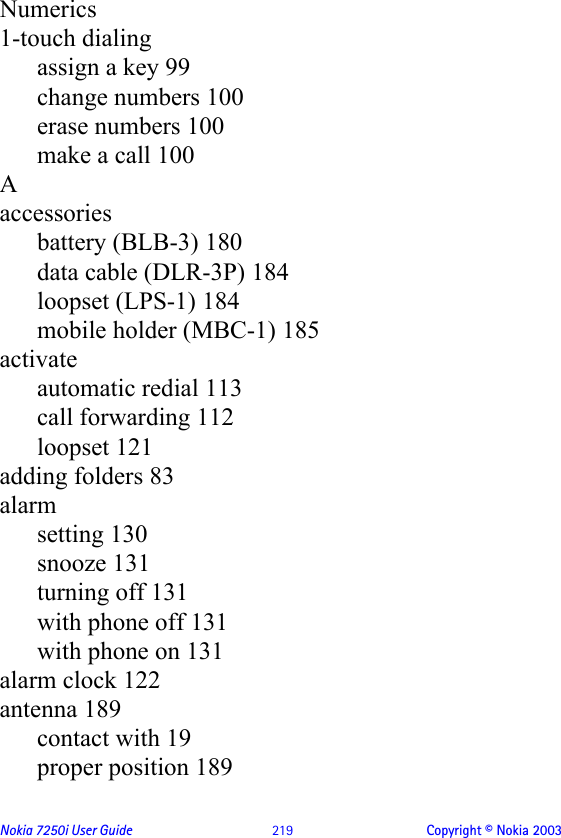 Nokia 7250i User Guide  219 Copyright © Nokia 2003Numerics1-touch dialingassign a key 99change numbers 100erase numbers 100make a call 100Aaccessoriesbattery (BLB-3) 180data cable (DLR-3P) 184loopset (LPS-1) 184mobile holder (MBC-1) 185activateautomatic redial 113call forwarding 112loopset 121adding folders 83alarmsetting 130snooze 131turning off 131with phone off 131with phone on 131alarm clock 122antenna 189contact with 19proper position 189