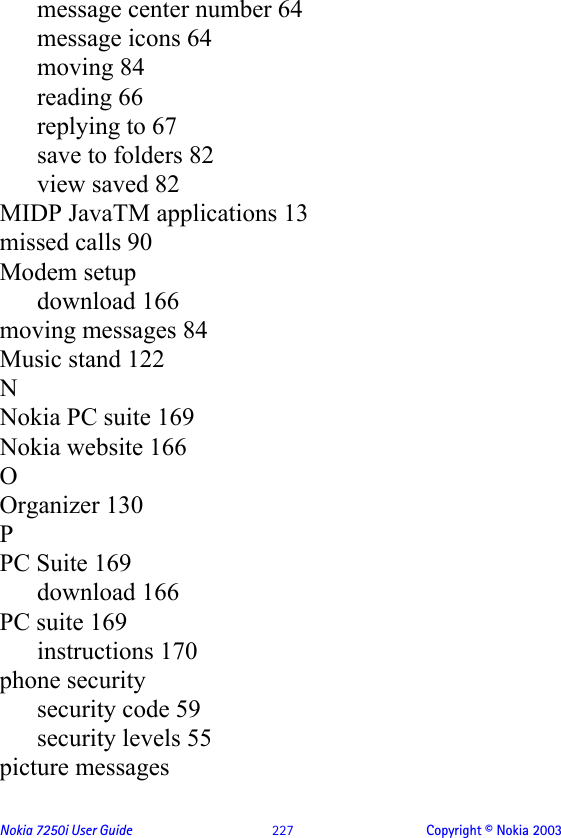 Nokia 7250i User Guide  227 Copyright © Nokia 2003message center number 64message icons 64moving 84reading 66replying to 67save to folders 82view saved 82MIDP JavaTM applications 13missed calls 90Modem setupdownload 166moving messages 84Music stand 122NNokia PC suite 169Nokia website 166OOrganizer 130PPC Suite 169download 166PC suite 169instructions 170phone securitysecurity code 59security levels 55picture messages