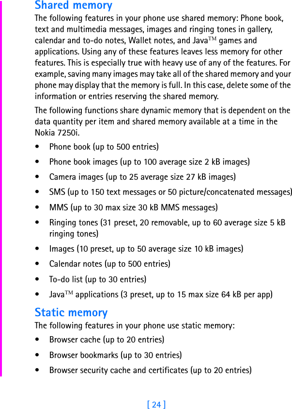[ 24 ]Shared memoryThe following features in your phone use shared memory: Phone book, text and multimedia messages, images and ringing tones in gallery, calendar and to-do notes, Wallet notes, and JavaTM games and applications. Using any of these features leaves less memory for other features. This is especially true with heavy use of any of the features. For example, saving many images may take all of the shared memory and your phone may display that the memory is full. In this case, delete some of the information or entries reserving the shared memory.The following functions share dynamic memory that is dependent on the data quantity per item and shared memory available at a time in the Nokia 7250i.• Phone book (up to 500 entries)• Phone book images (up to 100 average size 2 kB images)• Camera images (up to 25 average size 27 kB images)• SMS (up to 150 text messages or 50 picture/concatenated messages)• MMS (up to 30 max size 30 kB MMS messages)• Ringing tones (31 preset, 20 removable, up to 60 average size 5 kB ringing tones)• Images (10 preset, up to 50 average size 10 kB images)• Calendar notes (up to 500 entries)• To-do list (up to 30 entries)•JavaTM applications (3 preset, up to 15 max size 64 kB per app)Static memoryThe following features in your phone use static memory:• Browser cache (up to 20 entries)• Browser bookmarks (up to 30 entries)• Browser security cache and certificates (up to 20 entries)