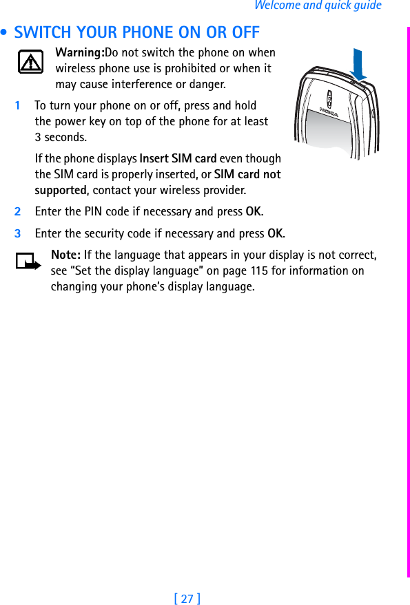 [ 27 ]Welcome and quick guide • SWITCH YOUR PHONE ON OR OFFWarning:Do not switch the phone on when wireless phone use is prohibited or when it may cause interference or danger.1To turn your phone on or off, press and hold the power key on top of the phone for at least 3 seconds.If the phone displays Insert SIM card even though the SIM card is properly inserted, or SIM card not supported, contact your wireless provider.2Enter the PIN code if necessary and press OK.3Enter the security code if necessary and press OK.Note: If the language that appears in your display is not correct, see “Set the display language” on page 115 for information on changing your phone’s display language.