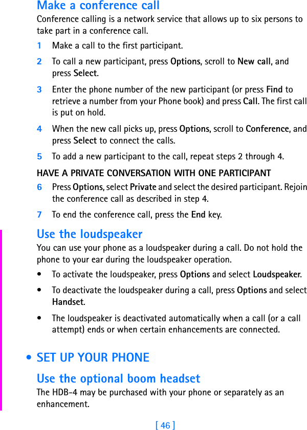 [ 46 ]Make a conference callConference calling is a network service that allows up to six persons to take part in a conference call.1Make a call to the first participant.2To call a new participant, press Options, scroll to New call, and press Select.3Enter the phone number of the new participant (or press Find to retrieve a number from your Phone book) and press Call. The first call is put on hold.4When the new call picks up, press Options, scroll to Conference, and press Select to connect the calls.5To add a new participant to the call, repeat steps 2 through 4.HAVE A PRIVATE CONVERSATION WITH ONE PARTICIPANT6Press Options, select Private and select the desired participant. Rejoin the conference call as described in step 4.7To end the conference call, press the End key.Use the loudspeakerYou can use your phone as a loudspeaker during a call. Do not hold the phone to your ear during the loudspeaker operation.• To activate the loudspeaker, press Options and select Loudspeaker.• To deactivate the loudspeaker during a call, press Options and select Handset.• The loudspeaker is deactivated automatically when a call (or a call attempt) ends or when certain enhancements are connected. • SET UP YOUR PHONEUse the optional boom headsetThe HDB-4 may be purchased with your phone or separately as an enhancement. 