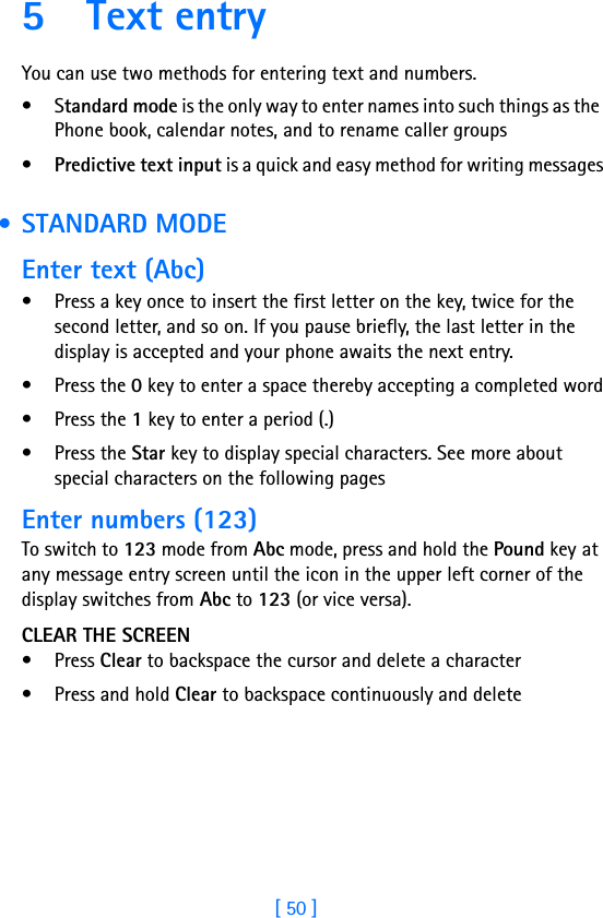 [ 50 ]5 Text entryYou can use two methods for entering text and numbers.•Standard mode is the only way to enter names into such things as the Phone book, calendar notes, and to rename caller groups•Predictive text input is a quick and easy method for writing messages • STANDARD MODEEnter text (Abc)• Press a key once to insert the first letter on the key, twice for the second letter, and so on. If you pause briefly, the last letter in the display is accepted and your phone awaits the next entry.• Press the 0 key to enter a space thereby accepting a completed word• Press the 1 key to enter a period (.)• Press the Star key to display special characters. See more about special characters on the following pagesEnter numbers (123)To switch to 123 mode from Abc mode, press and hold the Pound key at any message entry screen until the icon in the upper left corner of the display switches from Abc to 123 (or vice versa).CLEAR THE SCREEN• Press Clear to backspace the cursor and delete a character• Press and hold Clear to backspace continuously and delete