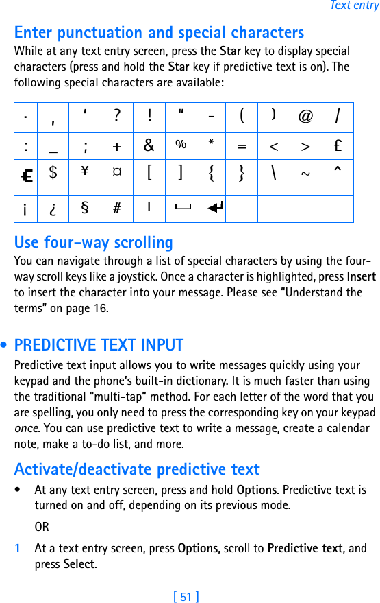 [ 51 ]Text entryEnter punctuation and special charactersWhile at any text entry screen, press the Star key to display special characters (press and hold the Star key if predictive text is on). The following special characters are available:Use four-way scrollingYou can navigate through a list of special characters by using the four-way scroll keys like a joystick. Once a character is highlighted, press Insert to insert the character into your message. Please see “Understand the terms” on page 16. • PREDICTIVE TEXT INPUTPredictive text input allows you to write messages quickly using your keypad and the phone’s built-in dictionary. It is much faster than using the traditional “multi-tap” method. For each letter of the word that you are spelling, you only need to press the corresponding key on your keypad once. You can use predictive text to write a message, create a calendar note, make a to-do list, and more.Activate/deactivate predictive text• At any text entry screen, press and hold Options. Predictive text is turned on and off, depending on its previous mode.OR1At a text entry screen, press Options, scroll to Predictive text, and press Select..,‘?!“-()@/:_ ; +&amp;%*=&lt;&gt;£$¥¤[]{}\~^¡¿ §# l