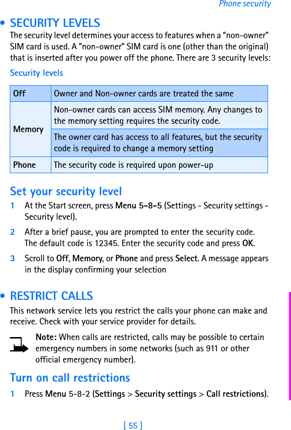 [ 55 ]Phone security • SECURITY LEVELSThe security level determines your access to features when a “non-owner” SIM card is used. A “non-owner” SIM card is one (other than the original) that is inserted after you power off the phone. There are 3 security levels:Set your security level1At the Start screen, press Menu 5-8-5 (Settings - Security settings - Security level). 2After a brief pause, you are prompted to enter the security code. The default code is 12345. Enter the security code and press OK. 3Scroll to Off, Memory, or Phone and press Select. A message appears in the display confirming your selection • RESTRICT CALLSThis network service lets you restrict the calls your phone can make and receive. Check with your service provider for details.Note: When calls are restricted, calls may be possible to certain emergency numbers in some networks (such as 911 or other official emergency number).Turn on call restrictions1Press Menu 5-8-2 (Settings &gt; Security settings &gt; Call restrictions).Security levelsOff Owner and Non-owner cards are treated the sameMemoryNon-owner cards can access SIM memory. Any changes to the memory setting requires the security code.The owner card has access to all features, but the security code is required to change a memory settingPhone The security code is required upon power-up