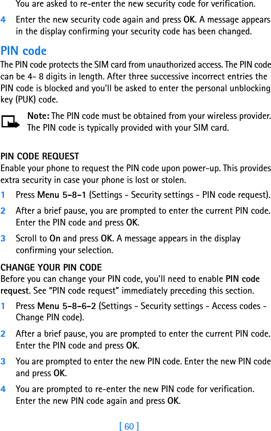 [ 60 ]You are asked to re-enter the new security code for verification.4Enter the new security code again and press OK. A message appears in the display confirming your security code has been changed.PIN codeThe PIN code protects the SIM card from unauthorized access. The PIN code can be 4- 8 digits in length. After three successive incorrect entries the PIN code is blocked and you’ll be asked to enter the personal unblocking key (PUK) code.Note: The PIN code must be obtained from your wireless provider. The PIN code is typically provided with your SIM card.PIN CODE REQUESTEnable your phone to request the PIN code upon power-up. This provides extra security in case your phone is lost or stolen.1Press Menu 5-8-1 (Settings - Security settings - PIN code request).2After a brief pause, you are prompted to enter the current PIN code. Enter the PIN code and press OK.3Scroll to On and press OK. A message appears in the display confirming your selection.CHANGE YOUR PIN CODEBefore you can change your PIN code, you’ll need to enable PIN code request. See “PIN code request” immediately preceding this section.1Press Menu 5-8-6-2 (Settings - Security settings - Access codes - Change PIN code).2After a brief pause, you are prompted to enter the current PIN code. Enter the PIN code and press OK. 3You are prompted to enter the new PIN code. Enter the new PIN code and press OK.4You are prompted to re-enter the new PIN code for verification. Enter the new PIN code again and press OK. 