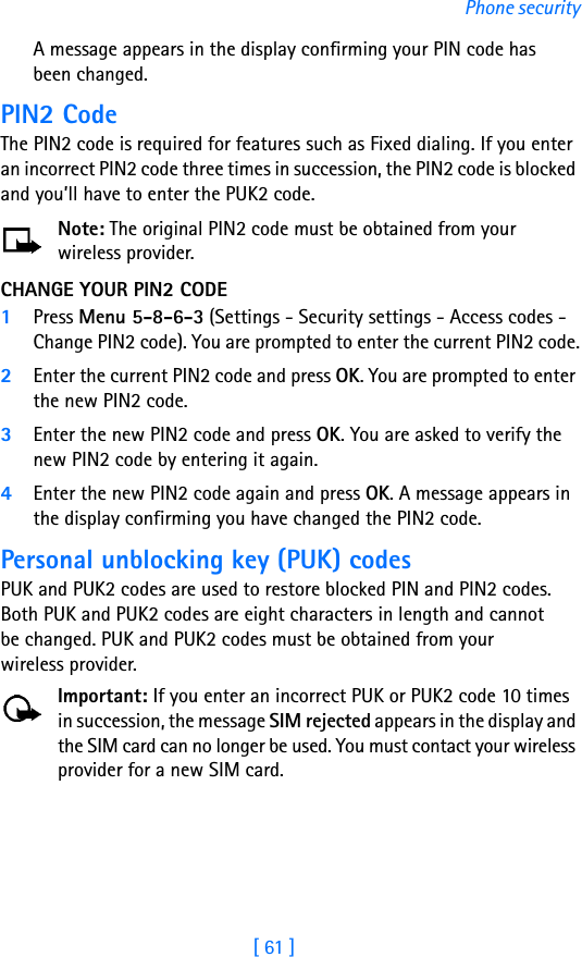 [ 61 ]Phone securityA message appears in the display confirming your PIN code has been changed.PIN2 CodeThe PIN2 code is required for features such as Fixed dialing. If you enter an incorrect PIN2 code three times in succession, the PIN2 code is blocked and you’ll have to enter the PUK2 code.Note: The original PIN2 code must be obtained from your wireless provider.CHANGE YOUR PIN2 CODE1Press Menu 5-8-6-3 (Settings - Security settings - Access codes - Change PIN2 code). You are prompted to enter the current PIN2 code.2Enter the current PIN2 code and press OK. You are prompted to enter the new PIN2 code.3Enter the new PIN2 code and press OK. You are asked to verify the new PIN2 code by entering it again.4Enter the new PIN2 code again and press OK. A message appears in the display confirming you have changed the PIN2 code.Personal unblocking key (PUK) codesPUK and PUK2 codes are used to restore blocked PIN and PIN2 codes. Both PUK and PUK2 codes are eight characters in length and cannot be changed. PUK and PUK2 codes must be obtained from your wireless provider.Important: If you enter an incorrect PUK or PUK2 code 10 times in succession, the message SIM rejected appears in the display and the SIM card can no longer be used. You must contact your wireless provider for a new SIM card.