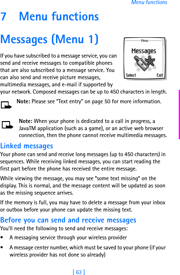 [ 63 ]Menu functions7 Menu functionsMessages (Menu 1)If you have subscribed to a message service, you can send and receive messages to compatible phones that are also subscribed to a message service. You can also send and receive picture messages, multimedia messages, and e-mail if supported by your network. Composed messages can be up to 450 characters in length.Note: Please see “Text entry” on page 50 for more information.Note: When your phone is dedicated to a call in progress, a JavaTM application (such as a game), or an active web browser connection, then the phone cannot receive multimedia messages.Linked messagesYour phone can send and receive long messages (up to 450 characters) in sequences. While receiving linked messages, you can start reading the first part before the phone has received the entire message.While viewing the message, you may see *some text missing* on the display. This is normal, and the message content will be updated as soon as the missing sequence arrives.If the memory is full, you may have to delete a message from your inbox or outbox before your phone can update the missing text.Before you can send and receive messagesYou’ll need the following to send and receive messages:• A messaging service through your wireless provider• A message center number, which must be saved to your phone (if your wireless provider has not done so already)