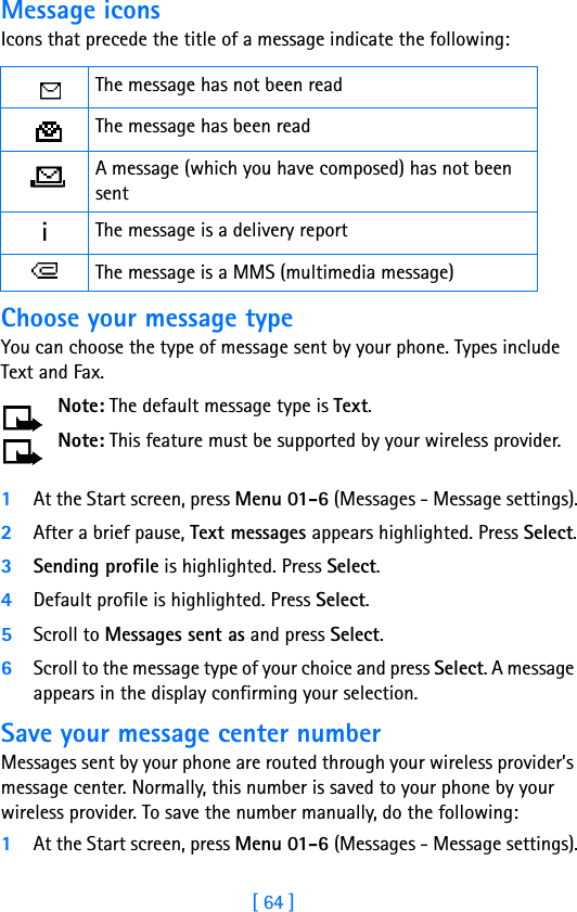[ 64 ]Message iconsIcons that precede the title of a message indicate the following:Choose your message typeYou can choose the type of message sent by your phone. Types include Text and Fax.Note: The default message type is Text.Note: This feature must be supported by your wireless provider.1At the Start screen, press Menu 01-6 (Messages - Message settings).2After a brief pause, Text messages appears highlighted. Press Select.3Sending profile is highlighted. Press Select.4Default profile is highlighted. Press Select. 5Scroll to Messages sent as and press Select.6Scroll to the message type of your choice and press Select. A message appears in the display confirming your selection.Save your message center numberMessages sent by your phone are routed through your wireless provider’s message center. Normally, this number is saved to your phone by your wireless provider. To save the number manually, do the following:1At the Start screen, press Menu 01-6 (Messages - Message settings).The message has not been readThe message has been readA message (which you have composed) has not been sentiThe message is a delivery reportThe message is a MMS (multimedia message)