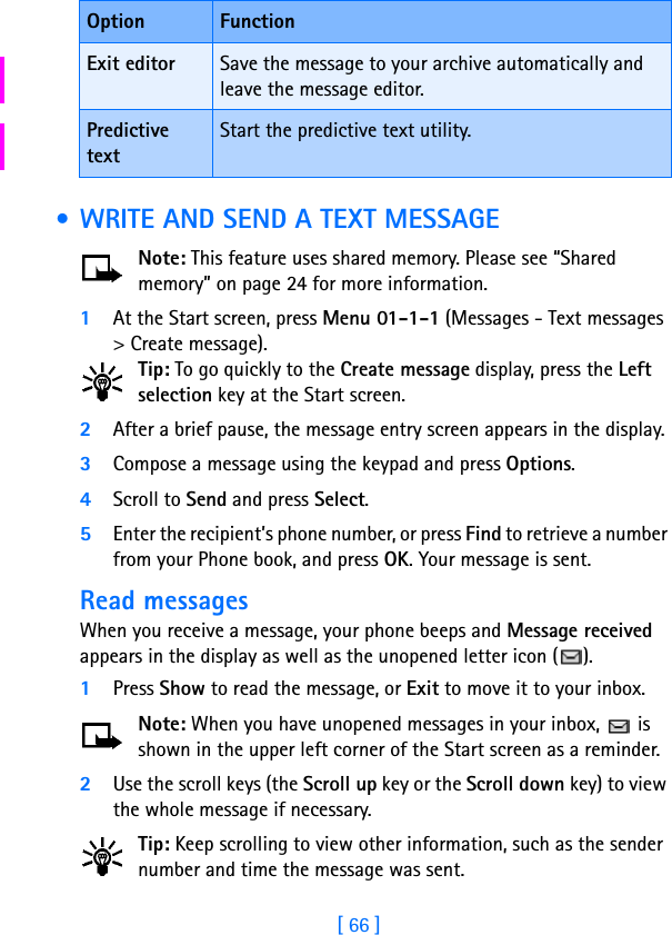 [ 66 ] • WRITE AND SEND A TEXT MESSAGENote: This feature uses shared memory. Please see “Shared memory” on page 24 for more information.1At the Start screen, press Menu 01-1-1 (Messages - Text messages &gt; Create message).Tip: To go quickly to the Create message display, press the Left selection key at the Start screen.2After a brief pause, the message entry screen appears in the display.3Compose a message using the keypad and press Options.4Scroll to Send and press Select.5Enter the recipient’s phone number, or press Find to retrieve a number from your Phone book, and press OK. Your message is sent.Read messagesWhen you receive a message, your phone beeps and Message received appears in the display as well as the unopened letter icon ( ).1Press Show to read the message, or Exit to move it to your inbox.Note: When you have unopened messages in your inbox,   is shown in the upper left corner of the Start screen as a reminder.2Use the scroll keys (the Scroll up key or the Scroll down key) to view the whole message if necessary. Tip: Keep scrolling to view other information, such as the sender number and time the message was sent.Exit editor Save the message to your archive automatically and leave the message editor.Predictive textStart the predictive text utility.Option Function