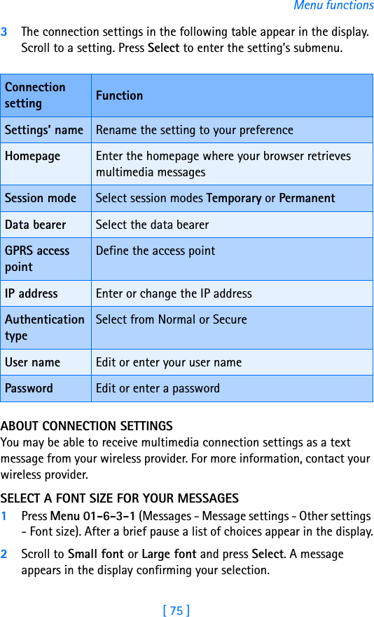 [ 75 ]Menu functions3The connection settings in the following table appear in the display. Scroll to a setting. Press Select to enter the setting’s submenu.ABOUT CONNECTION SETTINGSYou may be able to receive multimedia connection settings as a text message from your wireless provider. For more information, contact your wireless provider.SELECT A FONT SIZE FOR YOUR MESSAGES1Press Menu 01-6-3-1 (Messages - Message settings - Other settings - Font size). After a brief pause a list of choices appear in the display.2Scroll to Small font or Large font and press Select. A message appears in the display confirming your selection.Connection setting FunctionSettings’ name Rename the setting to your preferenceHomepage Enter the homepage where your browser retrieves multimedia messagesSession mode Select session modes Temporary or PermanentData bearer Select the data bearerGPRS access pointDefine the access pointIP address Enter or change the IP addressAuthentication typeSelect from Normal or SecureUser name Edit or enter your user namePassword Edit or enter a password