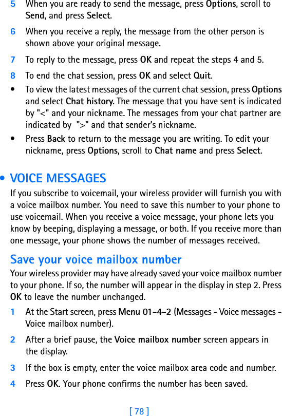 [ 78 ]5When you are ready to send the message, press Options, scroll to Send, and press Select.6When you receive a reply, the message from the other person is shown above your original message.7To reply to the message, press OK and repeat the steps 4 and 5.8To end the chat session, press OK and select Quit.• To view the latest messages of the current chat session, press Options and select Chat history. The message that you have sent is indicated by &quot;&lt;&quot; and your nickname. The messages from your chat partner are indicated by  &quot;&gt;&quot; and that sender’s nickname. • Press Back to return to the message you are writing. To edit your nickname, press Options, scroll to Chat name and press Select. • VOICE MESSAGESIf you subscribe to voicemail, your wireless provider will furnish you with a voice mailbox number. You need to save this number to your phone to use voicemail. When you receive a voice message, your phone lets you know by beeping, displaying a message, or both. If you receive more than one message, your phone shows the number of messages received.Save your voice mailbox numberYour wireless provider may have already saved your voice mailbox number to your phone. If so, the number will appear in the display in step 2. Press OK to leave the number unchanged.1At the Start screen, press Menu 01-4-2 (Messages - Voice messages - Voice mailbox number).2After a brief pause, the Voice mailbox number screen appears in the display.3If the box is empty, enter the voice mailbox area code and number.4Press OK. Your phone confirms the number has been saved.