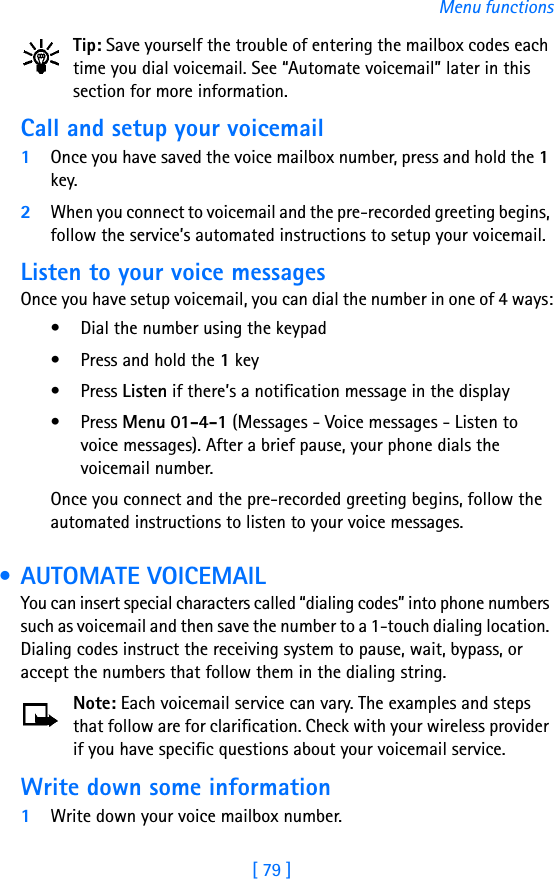 [ 79 ]Menu functionsTip: Save yourself the trouble of entering the mailbox codes each time you dial voicemail. See “Automate voicemail” later in this section for more information.Call and setup your voicemail1Once you have saved the voice mailbox number, press and hold the 1 key. 2When you connect to voicemail and the pre-recorded greeting begins, follow the service’s automated instructions to setup your voicemail.Listen to your voice messagesOnce you have setup voicemail, you can dial the number in one of 4 ways:• Dial the number using the keypad• Press and hold the 1 key• Press Listen if there’s a notification message in the display• Press Menu 01-4-1 (Messages - Voice messages - Listen to voice messages). After a brief pause, your phone dials the voicemail number.Once you connect and the pre-recorded greeting begins, follow the automated instructions to listen to your voice messages. • AUTOMATE VOICEMAILYou can insert special characters called “dialing codes” into phone numbers such as voicemail and then save the number to a 1-touch dialing location. Dialing codes instruct the receiving system to pause, wait, bypass, or accept the numbers that follow them in the dialing string.Note: Each voicemail service can vary. The examples and steps that follow are for clarification. Check with your wireless provider if you have specific questions about your voicemail service.Write down some information1Write down your voice mailbox number.