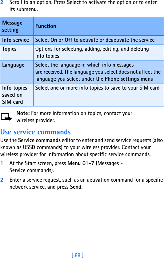 [ 88 ]2Scroll to an option. Press Select to activate the option or to enter its submenu.Note: For more information on topics, contact your wireless provider.Use service commandsUse the Service commands editor to enter and send service requests (also known as USSD commands) to your wireless provider. Contact your wireless provider for information about specific service commands.1At the Start screen, press Menu 01-7 (Messages - Service commands).2Enter a service request, such as an activation command for a specific network service, and press Send.Message setting FunctionInfo service Select On or Off to activate or deactivate the serviceTopics Options for selecting, adding, editing, and deleting info topicsLanguage Select the language in which info messages are received. The language you select does not affect the language you select under the Phone settings menuInfo topics saved on SIM cardSelect one or more info topics to save to your SIM card