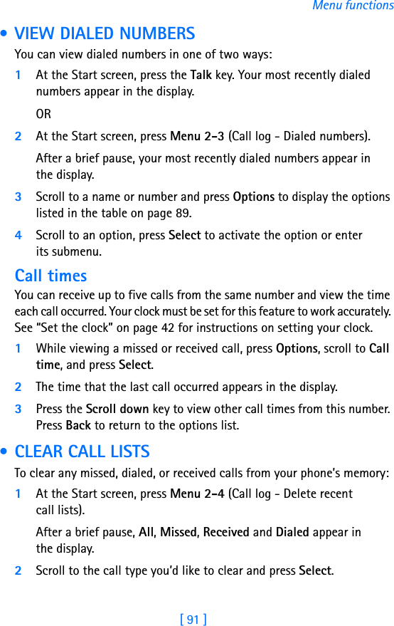 [ 91 ]Menu functions • VIEW DIALED NUMBERSYou can view dialed numbers in one of two ways:1At the Start screen, press the Talk key. Your most recently dialed numbers appear in the display.OR2At the Start screen, press Menu 2-3 (Call log - Dialed numbers). After a brief pause, your most recently dialed numbers appear in the display.3Scroll to a name or number and press Options to display the options listed in the table on page 89.4Scroll to an option, press Select to activate the option or enter its submenu.Call timesYou can receive up to five calls from the same number and view the time each call occurred. Your clock must be set for this feature to work accurately. See “Set the clock” on page 42 for instructions on setting your clock.1While viewing a missed or received call, press Options, scroll to Call time, and press Select.2The time that the last call occurred appears in the display. 3Press the Scroll down key to view other call times from this number. Press Back to return to the options list.  • CLEAR CALL LISTSTo clear any missed, dialed, or received calls from your phone’s memory:1At the Start screen, press Menu 2-4 (Call log - Delete recent call lists).After a brief pause, All, Missed, Received and Dialed appear in the display.2Scroll to the call type you’d like to clear and press Select.