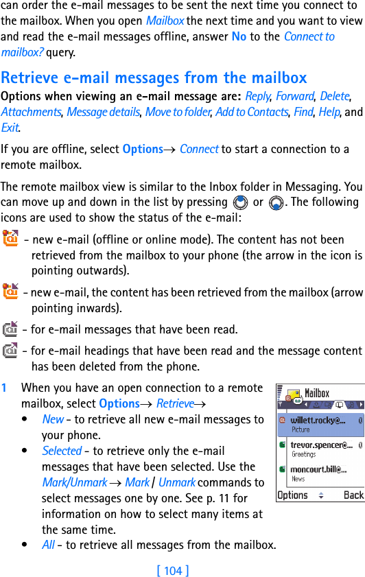 [ 104 ]8can order the e-mail messages to be sent the next time you connect to the mailbox. When you open Mailbox the next time and you want to view and read the e-mail messages offline, answer No to the Connect to mailbox? query.Retrieve e-mail messages from the mailboxOptions when viewing an e-mail message are: Reply, Forward, Delete, Attachments, Message details, Move to folder, Add to Contacts, Find, Help, and Exit.If you are offline, select Options→ Connect to start a connection to a remote mailbox.The remote mailbox view is similar to the Inbox folder in Messaging. You can move up and down in the list by pressing   or  . The following icons are used to show the status of the e-mail: - new e-mail (offline or online mode). The content has not been retrieved from the mailbox to your phone (the arrow in the icon is pointing outwards). - new e-mail, the content has been retrieved from the mailbox (arrow pointing inwards).  - for e-mail messages that have been read. - for e-mail headings that have been read and the message content has been deleted from the phone.1When you have an open connection to a remote mailbox, select Options→ Retrieve→•New - to retrieve all new e-mail messages to your phone.•Selected - to retrieve only the e-mail messages that have been selected. Use the Mark/Unmark → Mark / Unmark commands to select messages one by one. See p. 11 for information on how to select many items at the same time.•All - to retrieve all messages from the mailbox. 