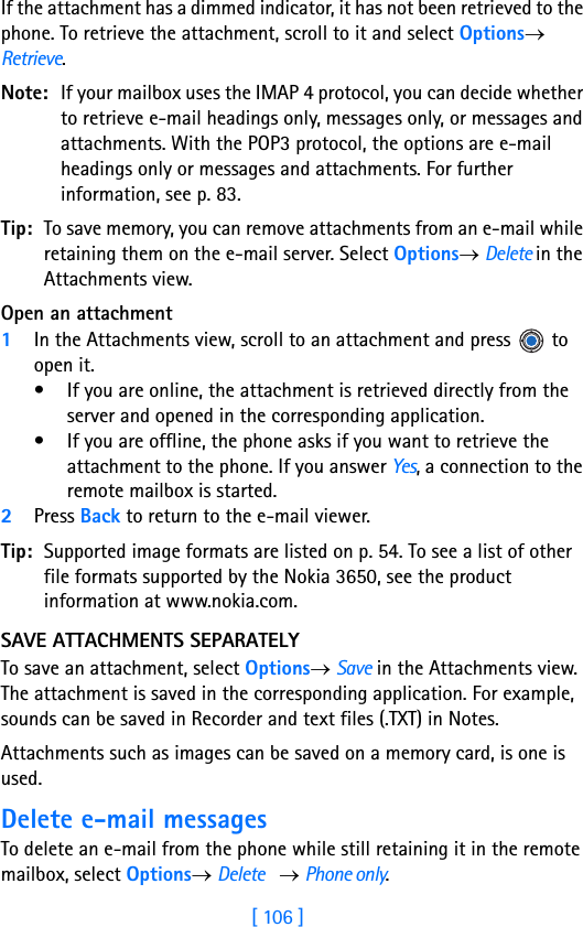 [ 106 ]8If the attachment has a dimmed indicator, it has not been retrieved to the phone. To retrieve the attachment, scroll to it and select Options→ Retrieve.Note: If your mailbox uses the IMAP 4 protocol, you can decide whether to retrieve e-mail headings only, messages only, or messages and attachments. With the POP3 protocol, the options are e-mail headings only or messages and attachments. For further information, see p. 83.Tip: To save memory, you can remove attachments from an e-mail while retaining them on the e-mail server. Select Options→ Delete in the Attachments view.Open an attachment1In the Attachments view, scroll to an attachment and press   to open it. • If you are online, the attachment is retrieved directly from the server and opened in the corresponding application.• If you are offline, the phone asks if you want to retrieve the attachment to the phone. If you answer Yes, a connection to the remote mailbox is started.2Press Back to return to the e-mail viewer.Tip: Supported image formats are listed on p. 54. To see a list of other file formats supported by the Nokia 3650, see the product information at www.nokia.com. SAVE ATTACHMENTS SEPARATELYTo save an attachment, select Options→ Save in the Attachments view. The attachment is saved in the corresponding application. For example, sounds can be saved in Recorder and text files (.TXT) in Notes. Attachments such as images can be saved on a memory card, is one is used.Delete e-mail messagesTo delete an e-mail from the phone while still retaining it in the remote mailbox, select Options→ Delete    → Phone only.
