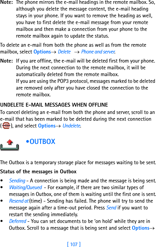 [ 107 ]Note: The phone mirrors the e-mail headings in the remote mailbox. So, although you delete the message content, the e-mail heading stays in your phone. If you want to remove the heading as well, you have to first delete the e-mail message from your remote mailbox and then make a connection from your phone to the remote mailbox again to update the status.To delete an e-mail from both the phone as well as from the remote mailbox, select Options→ Delete    → Phone and server.Note: If you are offline, the e-mail will be deleted first from your phone. During the next connection to the remote mailbox, it will be automatically deleted from the remote mailbox.If you are using the POP3 protocol, messages marked to be deleted are removed only after you have closed the connection to the remote mailbox.UNDELETE E-MAIL MESSAGES WHEN OFFLINETo cancel deleting an e-mail from both the phone and server, scroll to an e-mail that has been marked to be deleted during the next connection ( ), and select Options→ Undelete. •OUTBOX         The Outbox is a temporary storage place for messages waiting to be sent.Status of the messages in Outbox•Sending - A connection is being made and the message is being sent.•Waiting/Queued  - For example, if there are two similar types of messages in Outbox, one of them is waiting until the first one is sent.•Resend at (time) - Sending has failed. The phone will try to send the message again after a time-out period. Press Send if you want to restart the sending immediately.•Deferred - You can set documents to be ‘on hold’ while they are in Outbox. Scroll to a message that is being sent and select Options→ 