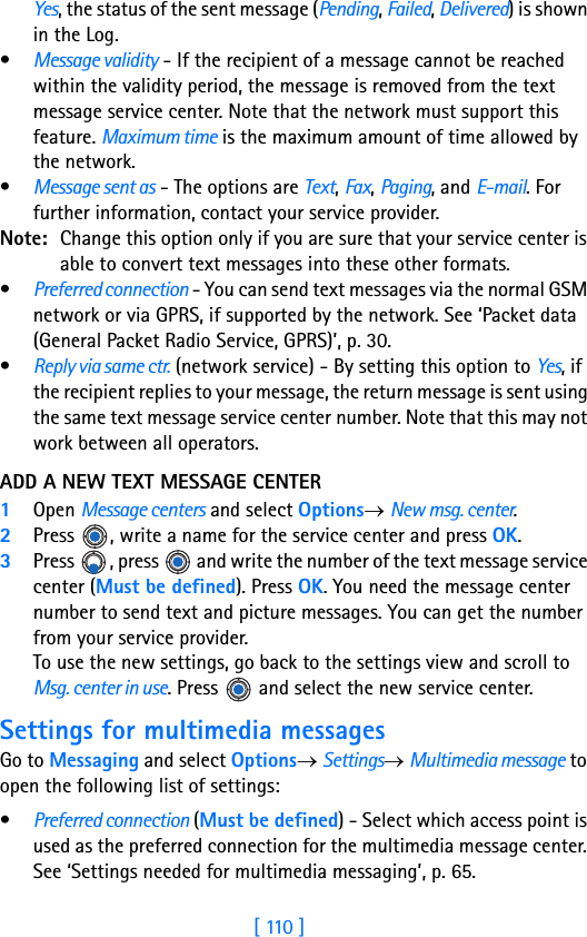 [ 110 ]8Yes, the status of the sent message (Pending, Failed, Delivered) is shown in the Log. •Message validity - If the recipient of a message cannot be reached within the validity period, the message is removed from the text message service center. Note that the network must support this feature. Maximum time is the maximum amount of time allowed by the network.•Message sent as - The options are Text, Fax, Paging, and E-mail. For further information, contact your service provider.Note: Change this option only if you are sure that your service center is able to convert text messages into these other formats.•Preferred connection - You can send text messages via the normal GSM network or via GPRS, if supported by the network. See ‘Packet data (General Packet Radio Service, GPRS)’, p. 30.•Reply via same ctr. (network service) - By setting this option to Yes, if the recipient replies to your message, the return message is sent using the same text message service center number. Note that this may not work between all operators.ADD A NEW TEXT MESSAGE CENTER1Open Message centers and select Options→ New msg. center.2Press  , write a name for the service center and press OK.3Press  , press   and write the number of the text message service center (Must be defined). Press OK. You need the message center number to send text and picture messages. You can get the number from your service provider. To use the new settings, go back to the settings view and scroll to Msg. center in use. Press   and select the new service center.Settings for multimedia messagesGo to Messaging and select Options→ Settings→ Multimedia message to open the following list of settings:•Preferred connection (Must be defined) - Select which access point is used as the preferred connection for the multimedia message center. See ‘Settings needed for multimedia messaging’, p. 65.