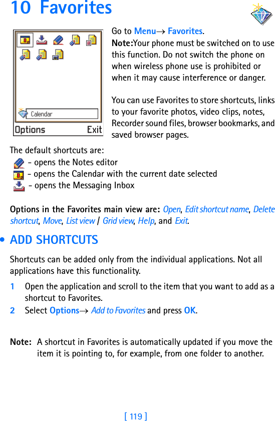 [ 119 ]10 Favorites      Go to Menu→ Favorites.Note:Your phone must be switched on to use this function. Do not switch the phone on when wireless phone use is prohibited or when it may cause interference or danger.You can use Favorites to store shortcuts, links to your favorite photos, video clips, notes, Recorder sound files, browser bookmarks, and saved browser pages.The default shortcuts are:   - opens the Notes editor   - opens the Calendar with the current date selected   - opens the Messaging Inbox Options in the Favorites main view are: Open, Edit shortcut name, Delete shortcut, Move, List view / Grid view, Help, and Exit. • ADD SHORTCUTSShortcuts can be added only from the individual applications. Not all applications have this functionality. 1Open the application and scroll to the item that you want to add as a shortcut to Favorites.2Select Options→ Add to Favorites and press OK.Note: A shortcut in Favorites is automatically updated if you move the item it is pointing to, for example, from one folder to another.