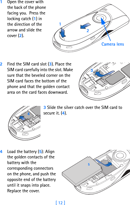 [ 12 ]11Open the cover with the back of the phone facing you.  Press the locking catch (1) in the direction of the arrow and slide the cover (2).2Find the SIM card slot (3). Place the SIM card carefully into the slot. Make sure that the beveled corner on the SIM card faces the bottom of the phone and that the golden contact area on the card faces downward.3 Slide the silver catch over the SIM card to secure it. (4). 4Load the battery (5): Align the golden contacts of the battery with the corresponding connectors on the phone, and push the opposite end of the battery until it snaps into place. Replace the cover.Camera lens12345