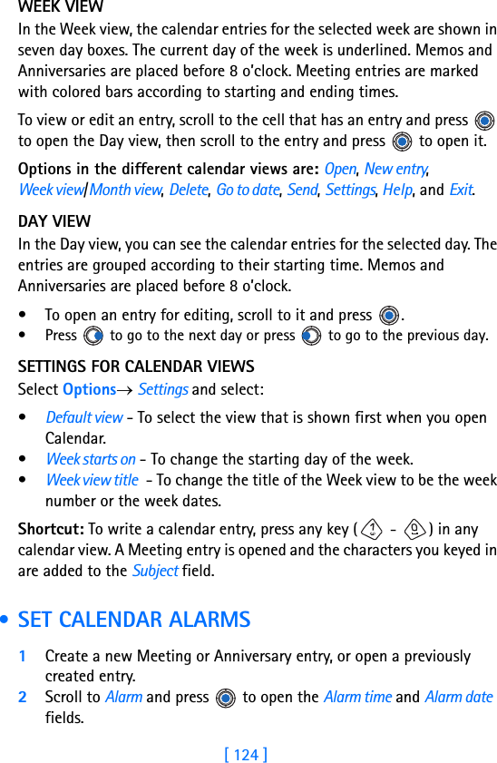 [ 124 ]11 WEEK VIEWIn the Week view, the calendar entries for the selected week are shown in seven day boxes. The current day of the week is underlined. Memos and Anniversaries are placed before 8 o’clock. Meeting entries are marked with colored bars according to starting and ending times.To view or edit an entry, scroll to the cell that has an entry and press   to open the Day view, then scroll to the entry and press   to open it.Options in the different calendar views are: Open, New entry, Week view/Month view, Delete, Go to date, Send, Settings, Help, and Exit.DAY VIEWIn the Day view, you can see the calendar entries for the selected day. The entries are grouped according to their starting time. Memos and Anniversaries are placed before 8 o’clock. • To open an entry for editing, scroll to it and press  .• Press   to go to the next day or press   to go to the previous day.SETTINGS FOR CALENDAR VIEWSSelect Options→ Settings and select:•Default view - To select the view that is shown first when you open Calendar.•Week starts on - To change the starting day of the week.•Week view title - To change the title of the Week view to be the week number or the week dates.Shortcut: To write a calendar entry, press any key ( -  ) in any calendar view. A Meeting entry is opened and the characters you keyed in are added to the Subject field. • SET CALENDAR ALARMS1Create a new Meeting or Anniversary entry, or open a previously created entry.2Scroll to Alarm and press   to open the Alarm time and Alarm date fields.