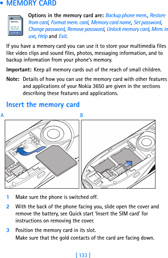 [ 133 ] • MEMORY CARDOptions in the memory card are: Backup phone mem., Restore from card, Format mem. card, Memory card name, Set password, Change password, Remove password, Unlock memory card, Mem. in use, Help and Exit.If you have a memory card you can use it to store your multimedia files like video clips and sound files, photos, messaging information, and to backup information from your phone’s memory.Important: Keep all memory cards out of the reach of small children.Note: Details of how you can use the memory card with other features and applications of your Nokia 3650 are given in the sections describing these features and applications.Insert the memory card1Make sure the phone is switched off.2With the back of the phone facing you, slide open the cover and remove the battery, see Quick start ‘Insert the SIM card’ for instructions on removing the cover.3Position the memory card in its slot. Make sure that the gold contacts of the card are facing down.AB