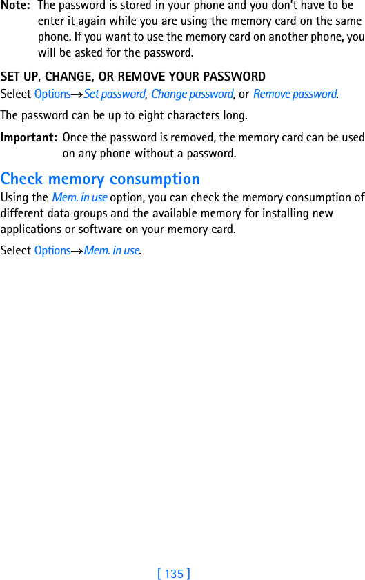 [ 135 ]Note: The password is stored in your phone and you don’t have to be enter it again while you are using the memory card on the same phone. If you want to use the memory card on another phone, you will be asked for the password.SET UP, CHANGE, OR REMOVE YOUR PASSWORDSelect Options→Set password, Change password, or Remove password.The password can be up to eight characters long.Important: Once the password is removed, the memory card can be used on any phone without a password.Check memory consumptionUsing the Mem. in use option, you can check the memory consumption of different data groups and the available memory for installing new applications or software on your memory card. Select Options→Mem. in use.