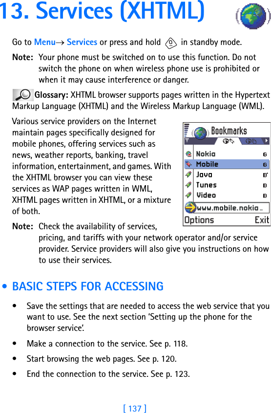 [ 137 ]13. Services (XHTML)Go to Menu→ Services or press and hold   in standby mode.Note: Your phone must be switched on to use this function. Do not switch the phone on when wireless phone use is prohibited or when it may cause interference or danger.Glossary: XHTML browser supports pages written in the Hypertext Markup Language (XHTML) and the Wireless Markup Language (WML). Various service providers on the Internet maintain pages specifically designed for mobile phones, offering services such as news, weather reports, banking, travel information, entertainment, and games. With the XHTML browser you can view these services as WAP pages written in WML, XHTML pages written in XHTML, or a mixture of both.Note: Check the availability of services, pricing, and tariffs with your network operator and/or service provider. Service providers will also give you instructions on how to use their services. • BASIC STEPS FOR ACCESSING• Save the settings that are needed to access the web service that you want to use. See the next section ‘Setting up the phone for the browser service’. • Make a connection to the service. See p. 118.• Start browsing the web pages. See p. 120.• End the connection to the service. See p. 123.