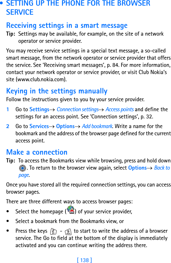 [ 138 ] • SETTING UP THE PHONE FOR THE BROWSER SERVICEReceiving settings in a smart messageTip: Settings may be available, for example, on the site of a network operator or service provider.You may receive service settings in a special text message, a so-called smart message, from the network operator or service provider that offers the service. See ‘Receiving smart messages’, p. 84. For more information, contact your network operator or service provider, or visit Club Nokia’s site (www.club.nokia.com).Keying in the settings manuallyFollow the instructions given to you by your service provider.1Go to Settings→ Connection settings→ Access points and define the settings for an access point. See ‘Connection settings’, p. 32.2Go to Services→ Options→ Add bookmark. Write a name for the bookmark and the address of the browser page defined for the current access point.Make a connectionTip: To access the Bookmarks view while browsing, press and hold down . To return to the browser view again, select Options→ Back to page.Once you have stored all the required connection settings, you can access browser pages.There are three different ways to access browser pages:• Select the homepage ( ) of your service provider, • Select a bookmark from the Bookmarks view, or• Press the keys   -   to start to write the address of a browser service. The Go to field at the bottom of the display is immediately activated and you can continue writing the address there.