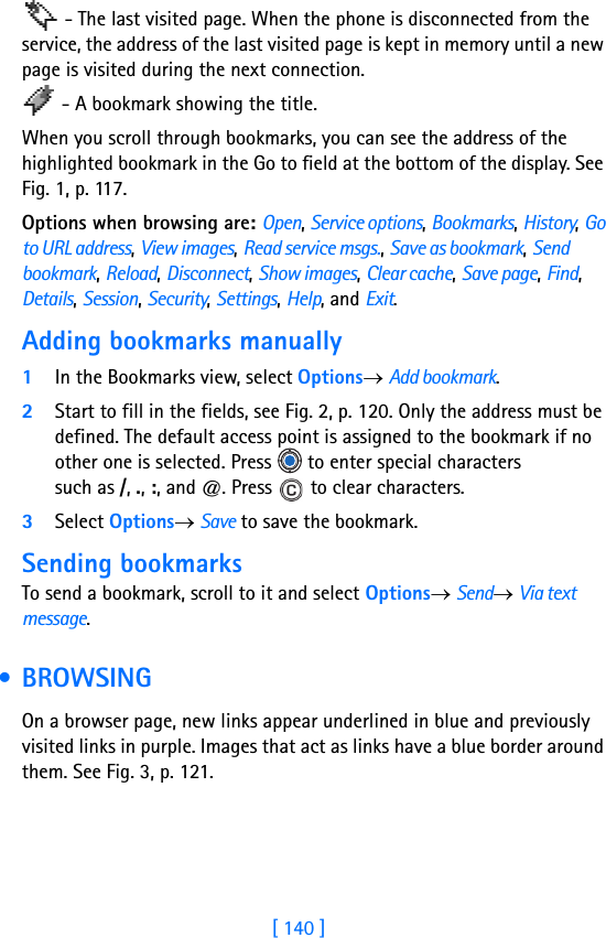 [ 140 ] - The last visited page. When the phone is disconnected from the service, the address of the last visited page is kept in memory until a new page is visited during the next connection. - A bookmark showing the title.When you scroll through bookmarks, you can see the address of the highlighted bookmark in the Go to field at the bottom of the display. See Fig. 1, p. 117.Options when browsing are: Open, Service options, Bookmarks, History, Go to URL address, View images, Read service msgs., Save as bookmark, Send bookmark, Reload, Disconnect, Show images, Clear cache, Save page, Find, Details, Session, Security, Settings, Help, and Exit.Adding bookmarks manually1In the Bookmarks view, select Options→ Add bookmark.2Start to fill in the fields, see Fig. 2, p. 120. Only the address must be defined. The default access point is assigned to the bookmark if no other one is selected. Press   to enter special characters such as /, ., :, and @. Press   to clear characters.3Select Options→ Save to save the bookmark.Sending bookmarksTo send a bookmark, scroll to it and select Options→ Send→ Via text message. • BROWSINGOn a browser page, new links appear underlined in blue and previously visited links in purple. Images that act as links have a blue border around them. See Fig. 3, p. 121.