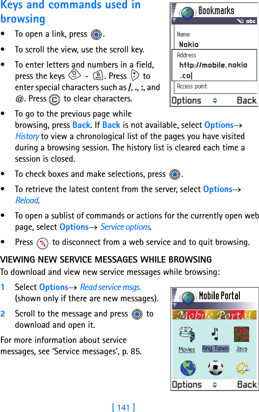 [ 141 ]Keys and commands used in browsing• To open a link, press  .• To scroll the view, use the scroll key.• To enter letters and numbers in a field, press the keys   -  . Press   to enter special characters such as /, ., :, and @. Press   to clear characters.• To go to the previous page while browsing, press Back. If Back is not available, select Options→ History to view a chronological list of the pages you have visited during a browsing session. The history list is cleared each time a session is closed.• To check boxes and make selections, press  .• To retrieve the latest content from the server, select Options→ Reload.• To open a sublist of commands or actions for the currently open web page, select Options→ Service options.• Press   to disconnect from a web service and to quit browsing.VIEWING NEW SERVICE MESSAGES WHILE BROWSINGTo download and view new service messages while browsing:1Select Options→ Read service msgs. (shown only if there are new messages).2Scroll to the message and press   to download and open it.For more information about service messages, see ‘Service messages’, p. 85.