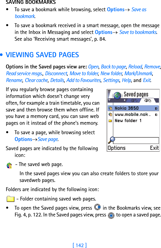 [ 142 ]SAVING BOOKMARKS• To save a bookmark while browsing, select Options→ Save as bookmark.• To save a bookmark received in a smart message, open the message in the Inbox in Messaging and select Options→ Save to bookmarks. See also ‘Receiving smart messages’, p. 84. • VIEWING SAVED PAGESOptions in the Saved pages view are: Open, Back to page, Reload, Remove, Read service msgs., Disconnect, Move to folder, New folder, Mark/Unmark, Rename, Clear cache, Details, Add to Favourites, Settings, Help, and Exit.If you regularly browse pages containing information which doesn’t change very often, for example a train timetable, you can save and then browse them when offline. If you have a memory card, you can save web pages on it instead of the phone’s memory.• To save a page, while browsing select Options→Save page. Saved pages are indicated by the following icon: - The saved web page.In the saved pages view you can also create folders to store your savedweb pages.Folders are indicated by the following icon: - Folder containing saved web pages.• To open the Saved pages view, press   in the Bookmarks view, see Fig. 4, p. 122. In the Saved pages view, press   to open a saved page. 