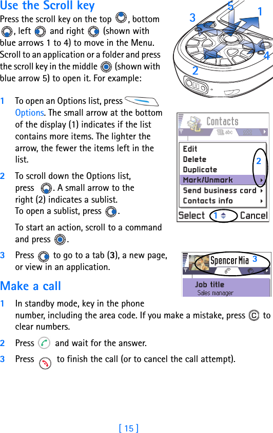 [ 15 ]Use the Scroll keyPress the scroll key on the top  , bottom , left   and right   (shown with blue arrows 1 to 4) to move in the Menu. Scroll to an application or a folder and press the scroll key in the middle   (shown with blue arrow 5) to open it. For example:1To open an Options list, press   Options. The small arrow at the bottom of the display (1) indicates if the list contains more items. The lighter the arrow, the fewer the items left in the list.2To scroll down the Options list, press   . A small arrow to theright (2) indicates a sublist. To open a sublist, press  .To start an action, scroll to a command and press  .3Press   to go to a tab (3), a new page, or view in an application.Make a call1In standby mode, key in the phone number, including the area code. If you make a mistake, press   to clear numbers.2Press   and wait for the answer.3Press   to finish the call (or to cancel the call attempt). 123   45213