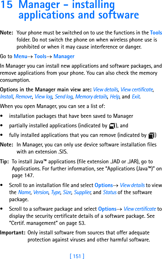 [ 151 ]15 Manager - installing applications and softwareNote: Your phone must be switched on to use the functions in the Tools folder. Do not switch the phone on when wireless phone use is prohibited or when it may cause interference or danger.Go to Menu→ Tools→ ManagerIn Manager you can install new applications and software packages, and remove applications from your phone. You can also check the memory consumption.Options in the Manager main view are: View details, View certificate, Install, Remove, View log, Send log, Memory details, Help, and Exit.When you open Manager, you can see a list of:• installation packages that have been saved to Manager• partially installed applications (indicated by  ), and • fully installed applications that you can remove (indicated by  )Note: In Manager, you can only use device software installation files with an extension .SIS.Tip: To install Java™ applications (file extension .JAD or .JAR), go to Applications. For further information, see “Applications (Java™)” on page 147.• Scroll to an installation file and select Options→ View details to view the Name, Version, Type, Size, Supplier, and Status of the software package.• Scroll to a software package and select Options→ View certificate to display the security certificate details of a software package. See “Certif. management” on page 53.Important: Only install software from sources that offer adequate protection against viruses and other harmful software.