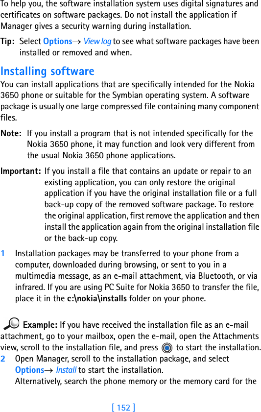 [ 152 ]15 To help you, the software installation system uses digital signatures and certificates on software packages. Do not install the application if Manager gives a security warning during installation.Tip: Select Options→ View log to see what software packages have been installed or removed and when.Installing softwareYou can install applications that are specifically intended for the Nokia 3650 phone or suitable for the Symbian operating system. A software package is usually one large compressed file containing many component files.Note: If you install a program that is not intended specifically for the Nokia 3650 phone, it may function and look very different from the usual Nokia 3650 phone applications.Important: If you install a file that contains an update or repair to an existing application, you can only restore the original application if you have the original installation file or a full back-up copy of the removed software package. To restore the original application, first remove the application and then install the application again from the original installation file or the back-up copy.1Installation packages may be transferred to your phone from a computer, downloaded during browsing, or sent to you in a multimedia message, as an e-mail attachment, via Bluetooth, or via infrared. If you are using PC Suite for Nokia 3650 to transfer the file, place it in the c:\nokia\installs folder on your phone.Example: If you have received the installation file as an e-mail attachment, go to your mailbox, open the e-mail, open the Attachments view, scroll to the installation file, and press   to start the installation.2Open Manager, scroll to the installation package, and select Options→ Install to start the installation. Alternatively, search the phone memory or the memory card for the 