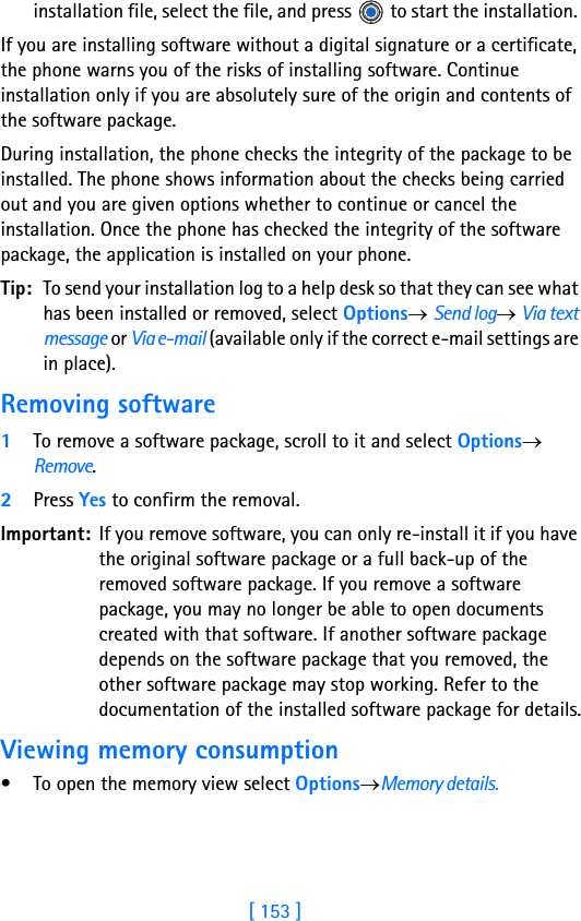 [ 153 ]15installation file, select the file, and press   to start the installation. If you are installing software without a digital signature or a certificate, the phone warns you of the risks of installing software. Continue installation only if you are absolutely sure of the origin and contents of the software package. During installation, the phone checks the integrity of the package to be installed. The phone shows information about the checks being carried out and you are given options whether to continue or cancel the installation. Once the phone has checked the integrity of the software package, the application is installed on your phone.Tip: To send your installation log to a help desk so that they can see what has been installed or removed, select Options→ Send log→ Via text message or Via e-mail (available only if the correct e-mail settings are in place).Removing software1To remove a software package, scroll to it and select Options→ Remove.2Press Yes to confirm the removal.Important: If you remove software, you can only re-install it if you have the original software package or a full back-up of the removed software package. If you remove a software package, you may no longer be able to open documents created with that software. If another software package depends on the software package that you removed, the other software package may stop working. Refer to the documentation of the installed software package for details.Viewing memory consumption• To open the memory view select Options→Memory details.