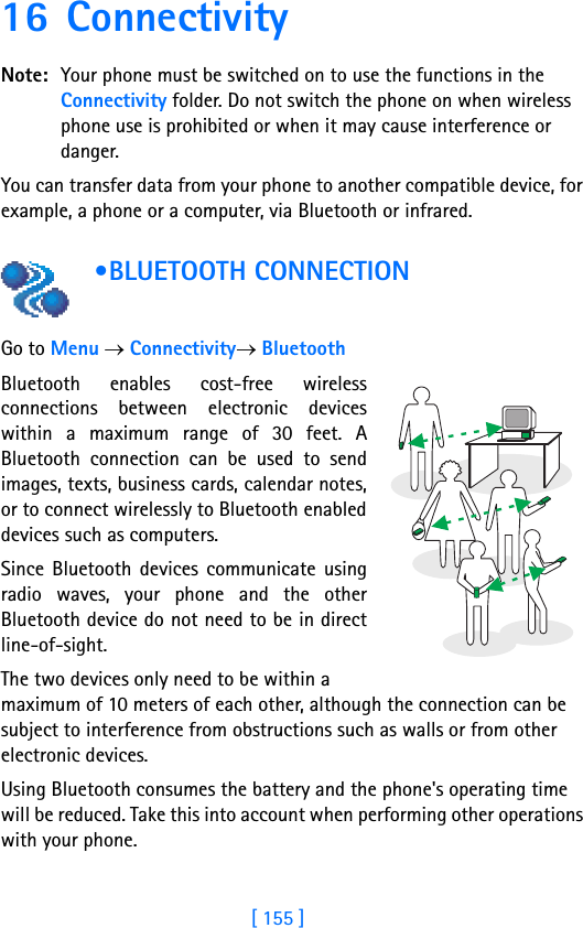 [ 155 ]16 ConnectivityNote: Your phone must be switched on to use the functions in the Connectivity folder. Do not switch the phone on when wireless phone use is prohibited or when it may cause interference or danger.You can transfer data from your phone to another compatible device, for example, a phone or a computer, via Bluetooth or infrared. •BLUETOOTH CONNECTION     Go to Menu → Connectivity→ BluetoothBluetooth enables cost-free wirelessconnections between electronic deviceswithin a maximum range of 30 feet. ABluetooth connection can be used to sendimages, texts, business cards, calendar notes,or to connect wirelessly to Bluetooth enableddevices such as computers. Since Bluetooth devices communicate usingradio waves, your phone and the otherBluetooth device do not need to be in directline-of-sight. The two devices only need to be within a maximum of 10 meters of each other, although the connection can be subject to interference from obstructions such as walls or from other electronic devices. Using Bluetooth consumes the battery and the phone&apos;s operating time will be reduced. Take this into account when performing other operations with your phone.